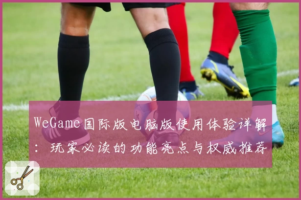 WeGame国际版电脑版使用体验详解:玩家必读的功能亮点与权威推荐