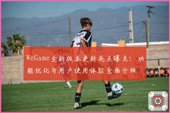 WeGame全新版本更新亮点曝光:功能优化与用户使用体验全面升级