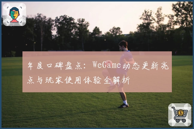 年度口碑盘点：WeGame动态更新亮点与玩家使用体验全解析