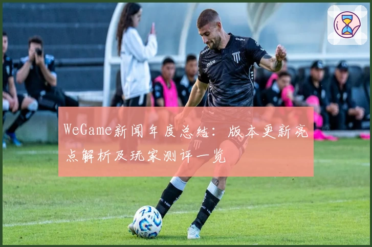 WeGame新闻年度总结：版本更新亮点解析及玩家测评一览