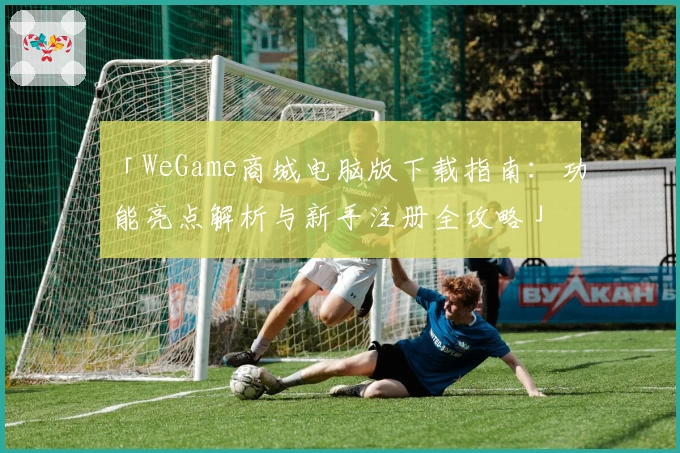 「WeGame商城电脑版下载指南：功能亮点解析与新手注册全攻略」