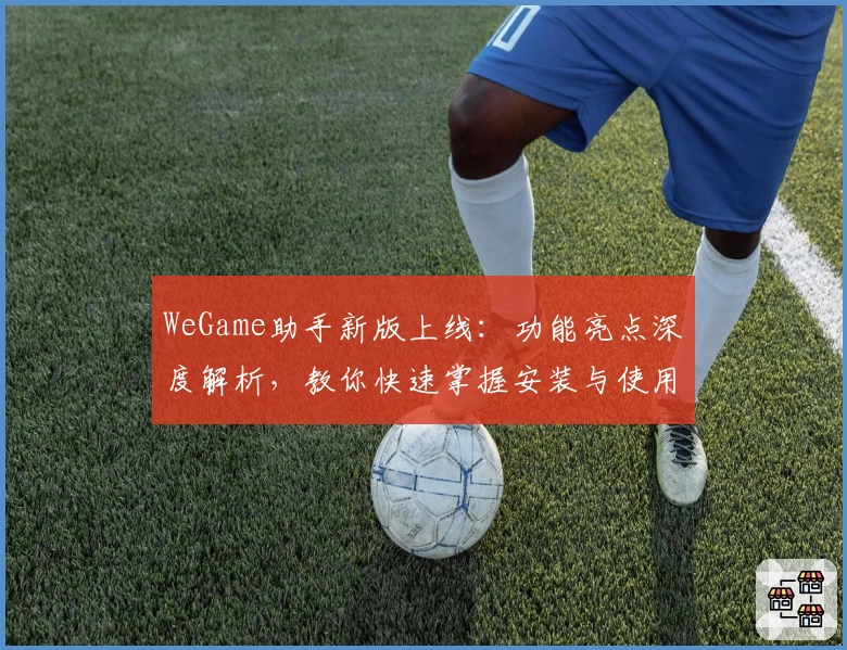 WeGame助手新版上线:功能亮点深度解析,教你快速掌握安装与使用方法