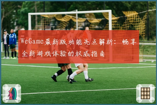 WeGame最新版功能亮点解析:畅享全新游戏体验的权威指南