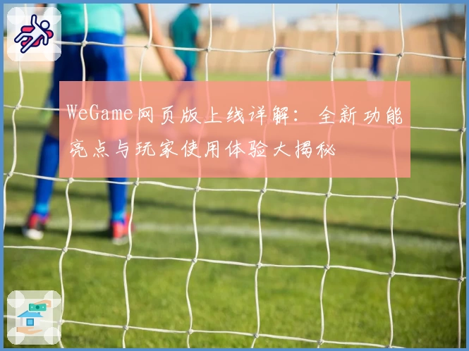 WeGame网页版上线详解：全新功能亮点与玩家使用体验大揭秘