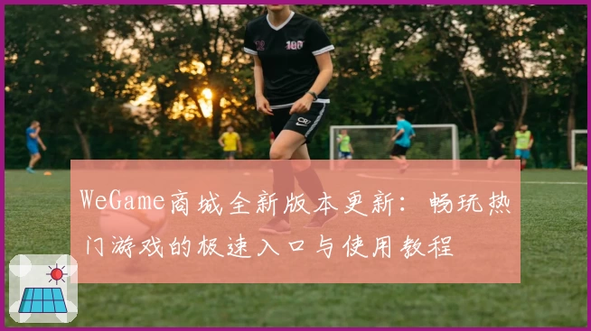 WeGame商城全新版本更新：畅玩热门游戏的极速入口与使用教程