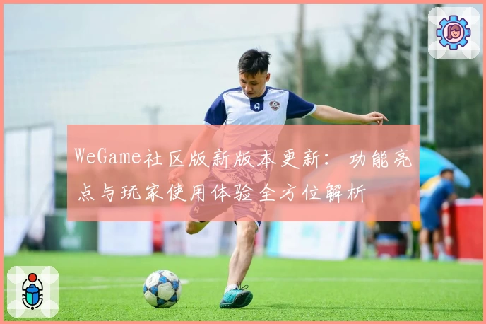 WeGame社区版新版本更新：功能亮点与玩家使用体验全方位解析