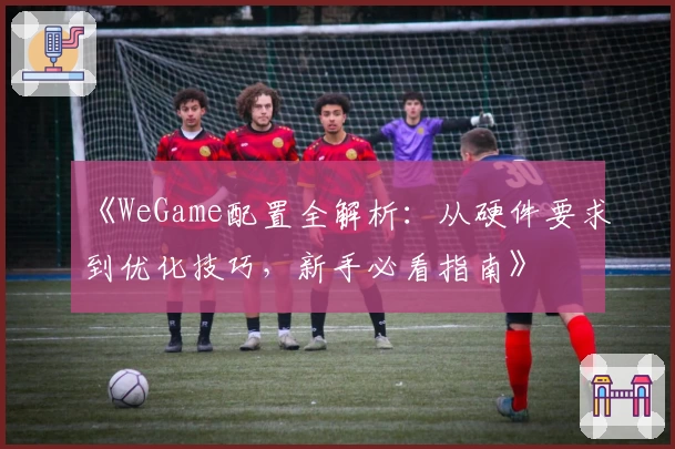 《WeGame配置全解析：从硬件要求到优化技巧，新手必看指南》