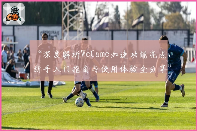 “深度解析WeGame加速功能亮点，新手入门指南与使用体验全分享”