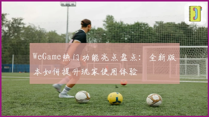 WeGame热门功能亮点盘点：全新版本如何提升玩家使用体验