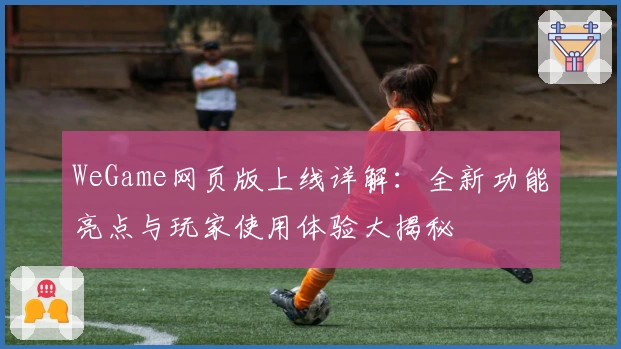 WeGame网页版上线详解：全新功能亮点与玩家使用体验大揭秘