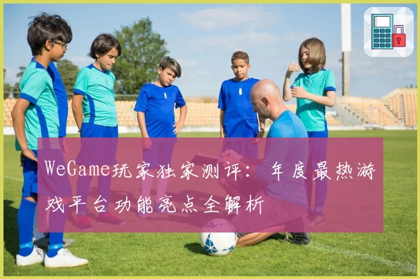 WeGame玩家独家测评:年度最热游戏平台功能亮点全解析