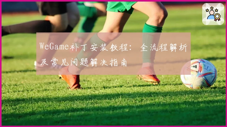 WeGame补丁安装教程：全流程解析及常见问题解决指南