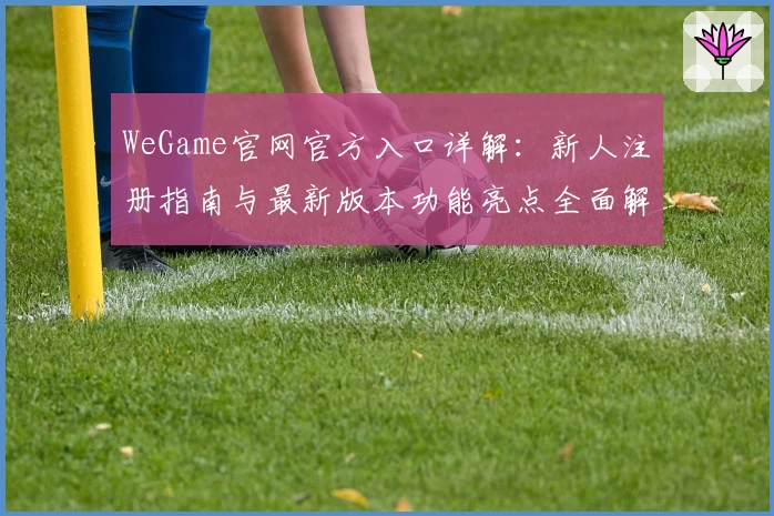 WeGame官网官方入口详解:新人注册指南与最新版本功能亮点全面解析