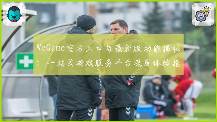 WeGame官方入口与最新版功能揭秘:一站式游戏服务平台深度体验指南