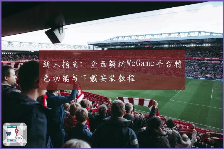 新人指南:全面解析WeGame平台特色功能与下载安装教程