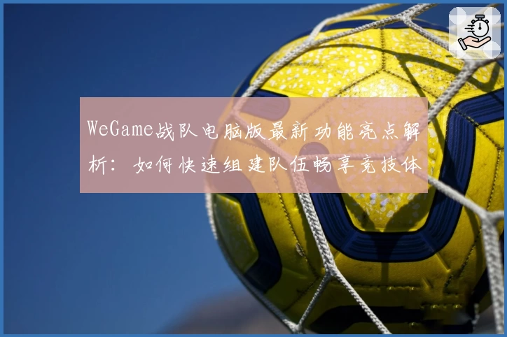 WeGame战队电脑版最新功能亮点解析：如何快速组建队伍畅享竞技体验