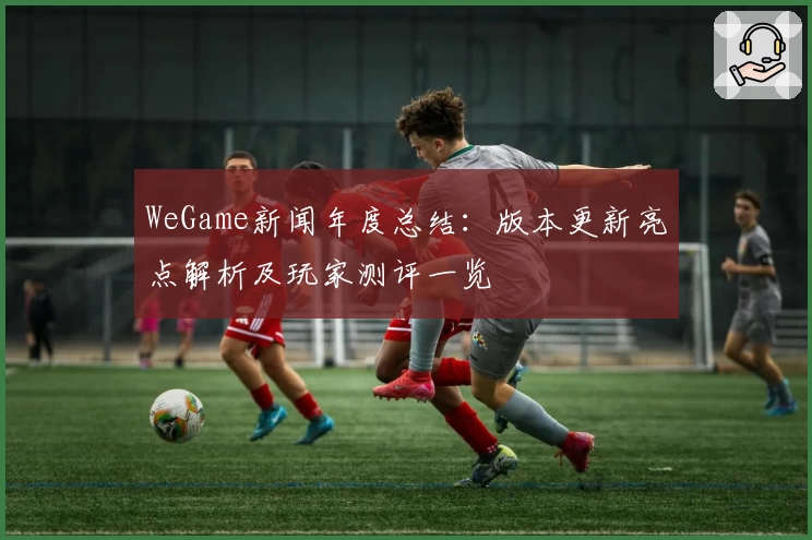 WeGame新闻年度总结：版本更新亮点解析及玩家测评一览