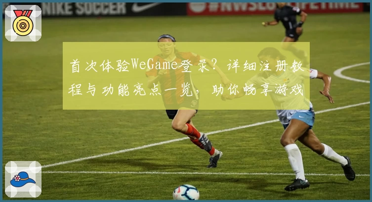首次体验WeGame登录？详细注册教程与功能亮点一览，助你畅享游戏世界