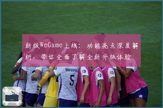 新版WeGame上线:功能亮点深度解析,带你全面了解全新升级体验