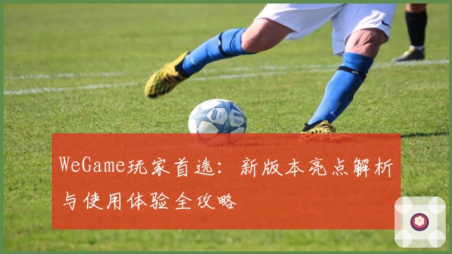 WeGame玩家首选：新版本亮点解析与使用体验全攻略