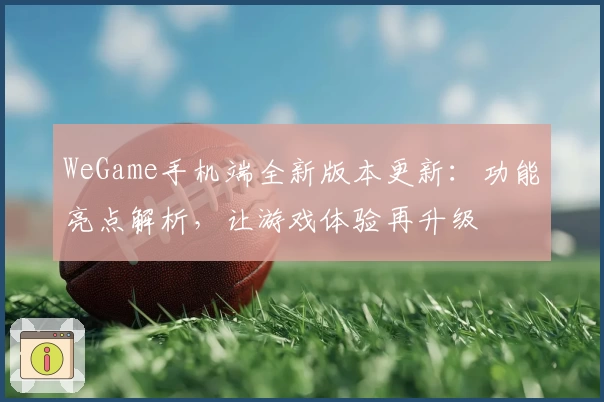 WeGame手机端全新版本更新：功能亮点解析，让游戏体验再升级