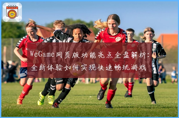 WeGame网页版功能亮点全盘解析:全新体验如何实现快速畅玩游戏