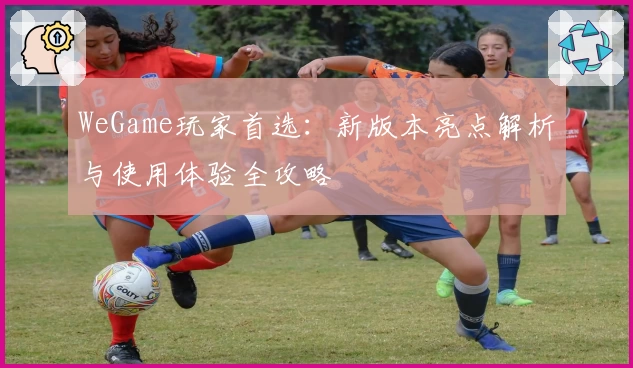WeGame玩家首选：新版本亮点解析与使用体验全攻略