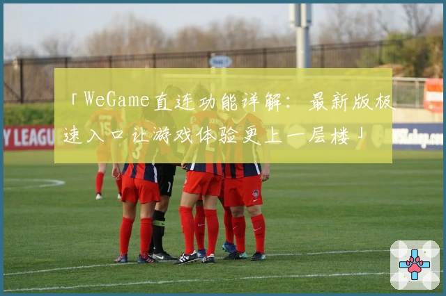 「WeGame直连功能详解：最新版极速入口让游戏体验更上一层楼」