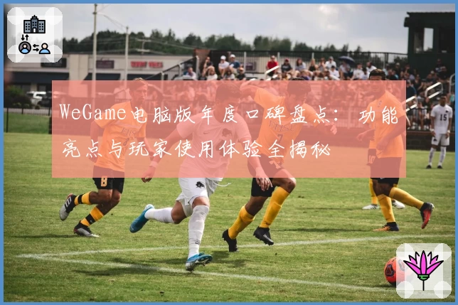 WeGame电脑版年度口碑盘点:功能亮点与玩家使用体验全揭秘