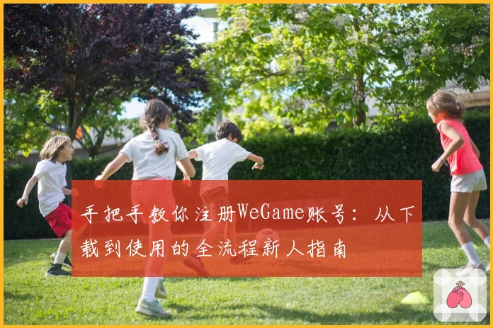 手把手教你注册WeGame账号:从下载到使用的全流程新人指南