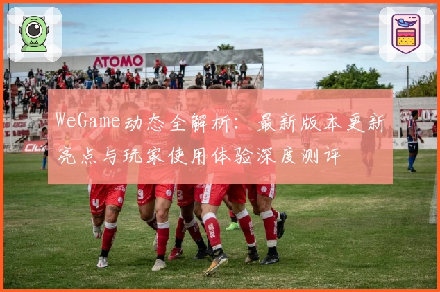 WeGame动态全解析：最新版本更新亮点与玩家使用体验深度测评