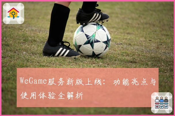 WeGame服务新版上线:功能亮点与使用体验全解析