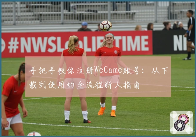 手把手教你注册WeGame账号:从下载到使用的全流程新人指南