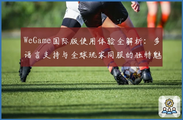 WeGame国际版使用体验全解析：多语言支持与全球玩家同服的独特魅力