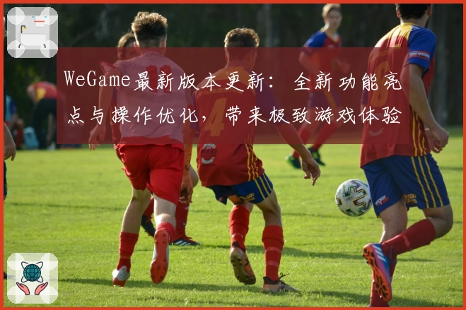 WeGame最新版本更新：全新功能亮点与操作优化，带来极致游戏体验