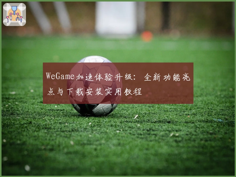 WeGame加速体验升级：全新功能亮点与下载安装实用教程